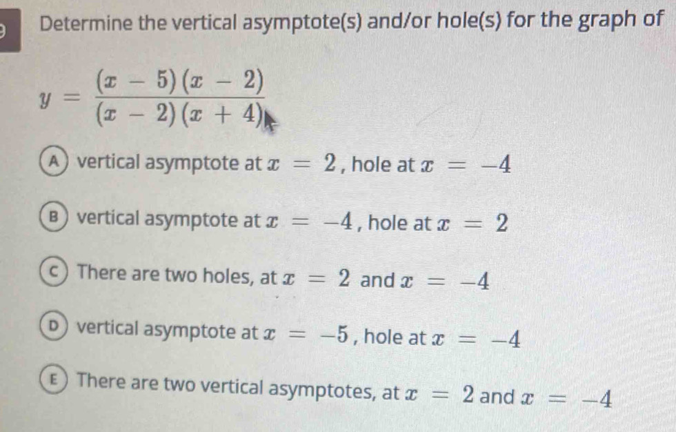 Determine the vertical asymptote(s) and/or hole(s) for the graph of
y= ((x-5)(x-2))/(x-2)(x+4) 
A) vertical asymptote at x=2 , hole at x=-4
B ) vertical asymptote at x=-4 , hole at x=2
c ) There are two holes, at x=2 and x=-4
D vertical asymptote at x=-5 , hole at x=-4
ε) There are two vertical asymptotes, at x=2 and x=-4