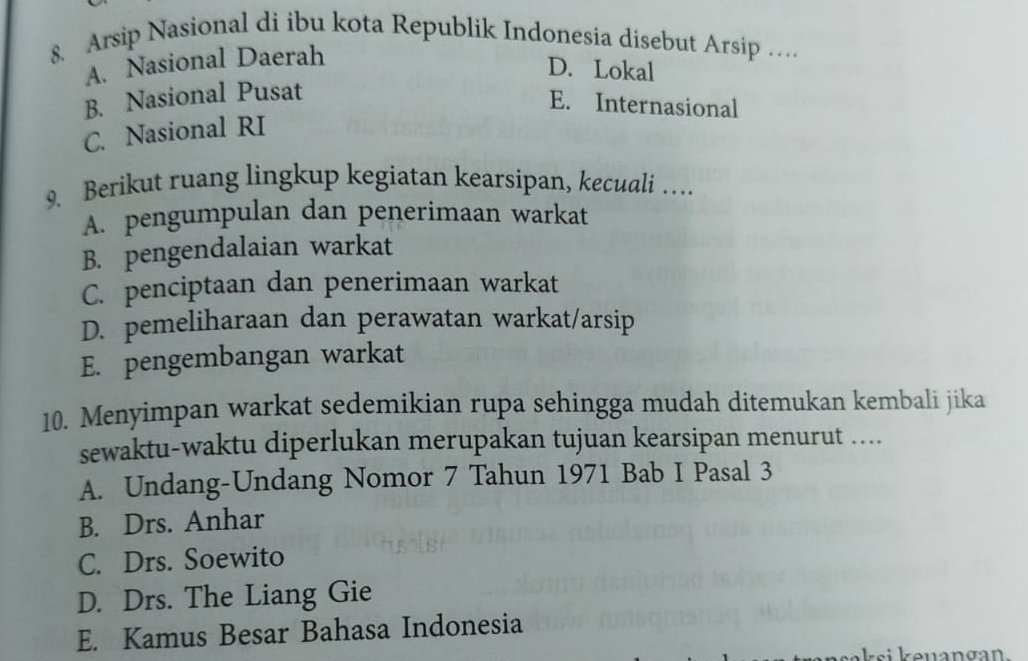 Arsip Nasional di ibu kota Republik Indonesia disebut Arsip …
A. Nasional Daerah
D. Lokal
B. Nasional Pusat
E. Internasional
C. Nasional RI
9. Berikut ruang lingkup kegiatan kearsipan, kecuali …
A. pengumpulan dan penerimaan warkat
B. pengendalaian warkat
C. penciptaan dan penerimaan warkat
D. pemeliharaan dan perawatan warkat/arsip
E. pengembangan warkat
10. Menyimpan warkat sedemikian rupa sehingga mudah ditemukan kembali jika
sewaktu-waktu diperlukan merupakan tujuan kearsipan menurut ....
A. Undang-Undang Nomor 7 Tahun 1971 Bab I Pasal 3
B. Drs. Anhar
C. Drs. Soewito
D. Drs. The Liang Gie
E. Kamus Besar Bahasa Indonesia
zsi e nangan.