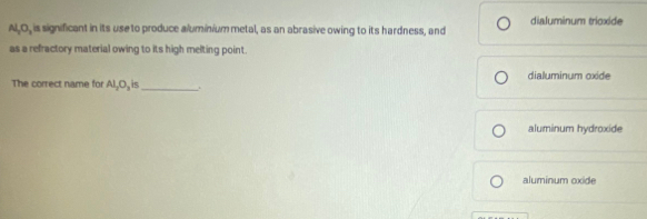 Al_2O_3 , is significant in its use to produce aluminium metal, as an abrasive owing to its hardness, and dialuminum trioxide
as a refractory material owing to its high melting point.
The correct name for Al_2O_3is _dialuminum oxide
aluminum hydroxide
aluminum oxide