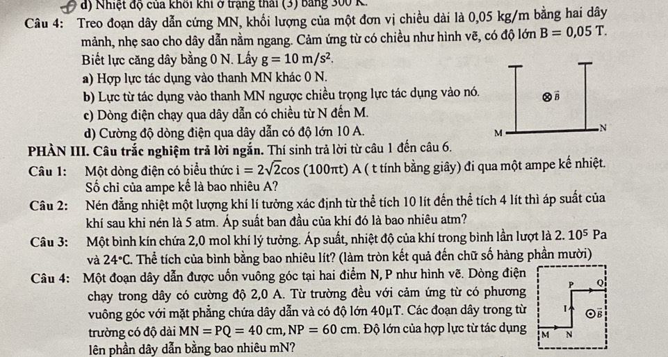 d) Nhiệt độ của khối khi ở trạng thái (3) bằng 300 K.
Câu 4: Treo đoạn dây dẫn cứng MN, khối lượng của một đơn vị chiều dài là 0,05 kg/m bằng hai dây
mảnh, nhẹ sao cho dây dẫn nằm ngang. Cảm ứng từ có chiều như hình vẽ, có độ lớn B=0,05T.
Biết lực căng dây bằng 0 N. Lấy g=10m/s^2.
a) Hợp lực tác dụng vào thanh MN khác 0 N.
b) Lực từ tác dụng vào thanh MN ngược chiều trọng lực tác dụng vào nó.
c) Dòng điện chạy qua dây dẫn có chiều từ N đến M.
d) Cường độ dòng điện qua dây dẫn có độ lớn 10 A. 
PHÀN III. Câu trắc nghiệm trả lời ngắn. Thí sinh trả lời từ câu 1 đến câu 6.
Câu 1: Một dòng điện có biểu thức i=2sqrt(2)cos (100πt) A ( t tính bằng giây) đi qua một ampe kế nhiệt.
Số chỉ của ampe kế là bao nhiêu A?
Câu 2: Nén đẳng nhiệt một lượng khí lí tưởng xác định từ thể tích 10 lít đến thể tích 4 lít thì áp suất của
khí sau khi nén là 5 atm. Áp suất ban đầu của khí đó là bao nhiêu atm?
Câu 3: Một bình kín chứa 2,0 mol khí lý tưởng. Áp suất, nhiệt độ của khí trong bình lần lượt là 1 2.10^5 Pa
và 24°C. Thể tích của bình bằng bao nhiêu lít? (làm tròn kết quả đến chữ số hàng phần mười)
Câu 4: Một đoạn dây dẫn được uốn vuông góc tại hai điểm N, P như hình vẽ. Dòng điện
chạy trong dây có cường độ 2,0 A. Từ trường đều với cảm ứng từ có phương
vuông góc với mặt phẳng chứa dây dẫn và có độ lớn 40μT. Các đoạn dây trong từ
trường có độ dài MN=PQ=40cm,NP=60cm. Độ lớn của hợp lực từ tác dụng
lên phần dây dẫn bằng bao nhiêu mN?