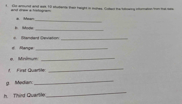 Go around and ask 10 students their height in inches. Collect the following information from that data 
and draw a histogram: 
_ 
a. Mean: 
_ 
b. Mode: 
c. Standard Deviation:_ 
d. Range:_ 
e. Minimum:_ 
f. First Quartile: 
_ 
g. Median: 
_ 
h. Third Quartile: 
_