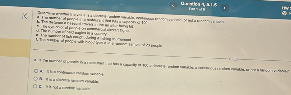 < Question 4 5.1.5 
Part 1 of 6 >
Determine whether the value is a discrete random variable, continuous random variable, or not a random variable.
a. The number of people in a restaurant that has a capacity of 100
b. The distance a baseball travels in the air after being hit
c. The eye color of people on commercial aircraft flights
d. The number of bald eagles in a country
e. The number of fish caught during a fishing tournament
_
f. The number of people with blood type A in a random sample of 23 people
a. Is the number of people in a restaurant that has a capacity of 100 a discrete random variable, a continuous random variable, or not a random variable?
A. It is a continuous random variable.
B. It is a discrete random variable.
C. It is not a random variable.