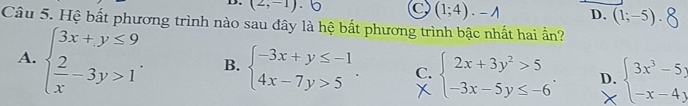 (2,-1).
C (1;4)· -wedge
D. (1;-5). 
Câu 5. Hệ bất phương trình nào sau đây là hệ bất phương trình bậc nhất hai ẩn?
A. beginarrayl 3x+y≤ 9  2/x -3y>1endarray.. B. beginarrayl -3x+y≤ -1 4x-7y>5endarray.. C. beginarrayl 2x+3y^2>5 -3x-5y≤ -6endarray.. D. beginarrayl 3x^3-5, -x-4;endarray.
X