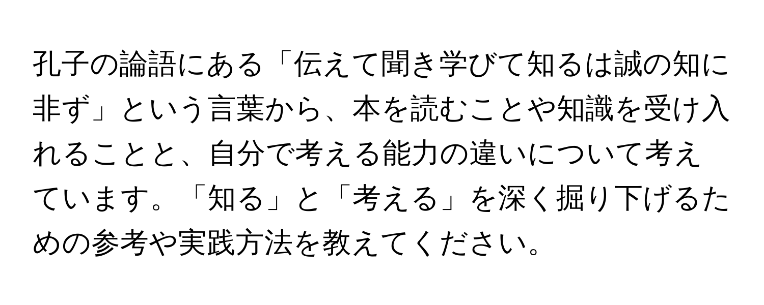 孔子の論語にある「伝えて聞き学びて知るは誠の知に非ず」という言葉から、本を読むことや知識を受け入れることと、自分で考える能力の違いについて考えています。「知る」と「考える」を深く掘り下げるための参考や実践方法を教えてください。