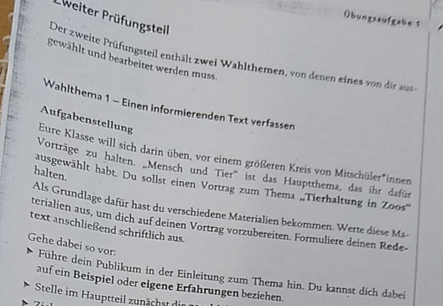 Eweiter Prüfungsteil 
Übungssufgabe 1 
Der zweite Prüfungsteil enthält zwei Wahlthemen, von denen eines von dir aus 
gewählt und bearbeitet werden muss. 
Wahlthema 1 - Einen informierenden Text verfassen 
Aufgabenstellung 
Eure Klasse will sich darin üben, vor einem größeren Kreis von Mitschüler*innen 
Vorträge zu halten. „Mensch und Tier'' ist das Hauptthema, das ihr dafür 
halten. 
ausgewählt habt. Du sollst einen Vortrag zum Thema „Tierhaltung in Zoos' 
Als Grundlage dafür hast du verschiedene Materialien bekommen. Werte diese M 
text anschließend schriftlich aus. terialien aus, um dich auf deinen Vortrag vorzubereiten. Formuliere deinen Rede- 
Gehe dabei so vor: 
Führe dein Publikum in der Einleitung zum Thema hin. Du kannst dich dabei 
auf ein Beispiel oder eigene Erfahrungen beziehen. 
Stelle im Hauptteil zunächst die