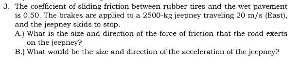 The coefficient of sliding friction between rubber tires and the wet pavement 
is 0.50. The brakes are applied to a 2500-kg jeepney traveling 20 m/s (East), 
and the jeepney skids to stop. 
A.) What is the size and direction of the force of friction that the road exerts 
on the jeepney? 
B.) What would be the size and direction of the acceleration of the jeepney?