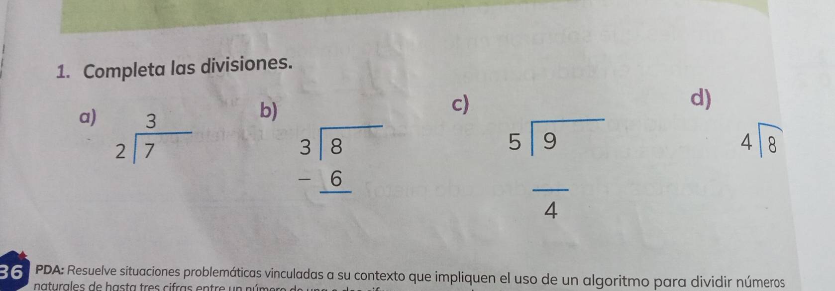 Completa las divisiones. 
c) 
d) 
a) beginarrayr 3 2encloselongdiv 7endarray
b)
beginarrayr 3encloselongdiv 8 -6 hline endarray
beginarrayr 5encloselongdiv 9 overline 4endarray
beginarrayr 4encloselongdiv 8endarray
36 PDA: Resuelve situaciones problemáticas vinculadas a su contexto que impliquen el uso de un algoritmo para dividir números 
naturales de hasta tres cifras entre un número