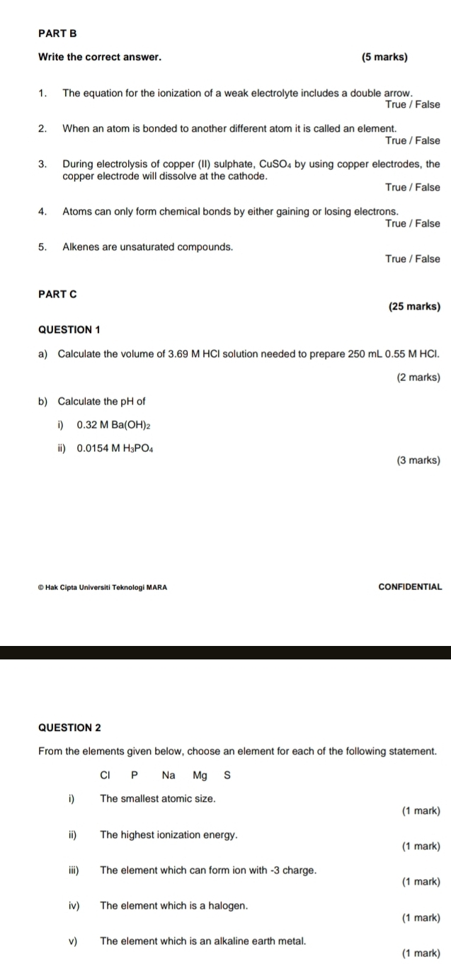 Write the correct answer. (5 marks)
1. The equation for the ionization of a weak electrolyte includes a double arrow.
True / False
2. When an atom is bonded to another different atom it is called an element.
True / False
3. During electrolysis of copper (II) sulphate, CuSO₄ by using copper electrodes, the
copper electrode will dissolve at the cathode.
True / False
4. Atoms can only form chemical bonds by either gaining or losing electrons.
True / False
5. Alkenes are unsaturated compounds.
True / False
PART C
(25 marks)
QUESTION 1
a) Calculate the volume of 3.69 M HCI solution needed to prepare 250 mL 0.55 M HCl.
(2 marks)
b) Calculate the pH of
i) 0.32MBa(OH)_2
ii) 0.0154MH_3PO_4
(3 marks)
© Hak Cipta Universiti Teknologi MARA CONFIDENTIAL
QUESTION 2
From the elements given below, choose an element for each of the following statement.
Cl P Na Mg S
i) The smallest atomic size.
(1 mark)
ii) The highest ionization energy.
(1 mark)
iii) The element which can form ion with -3 charge.
(1 mark)
iv) The element which is a halogen.
(1 mark)
v) The element which is an alkaline earth metal.
(1 mark)