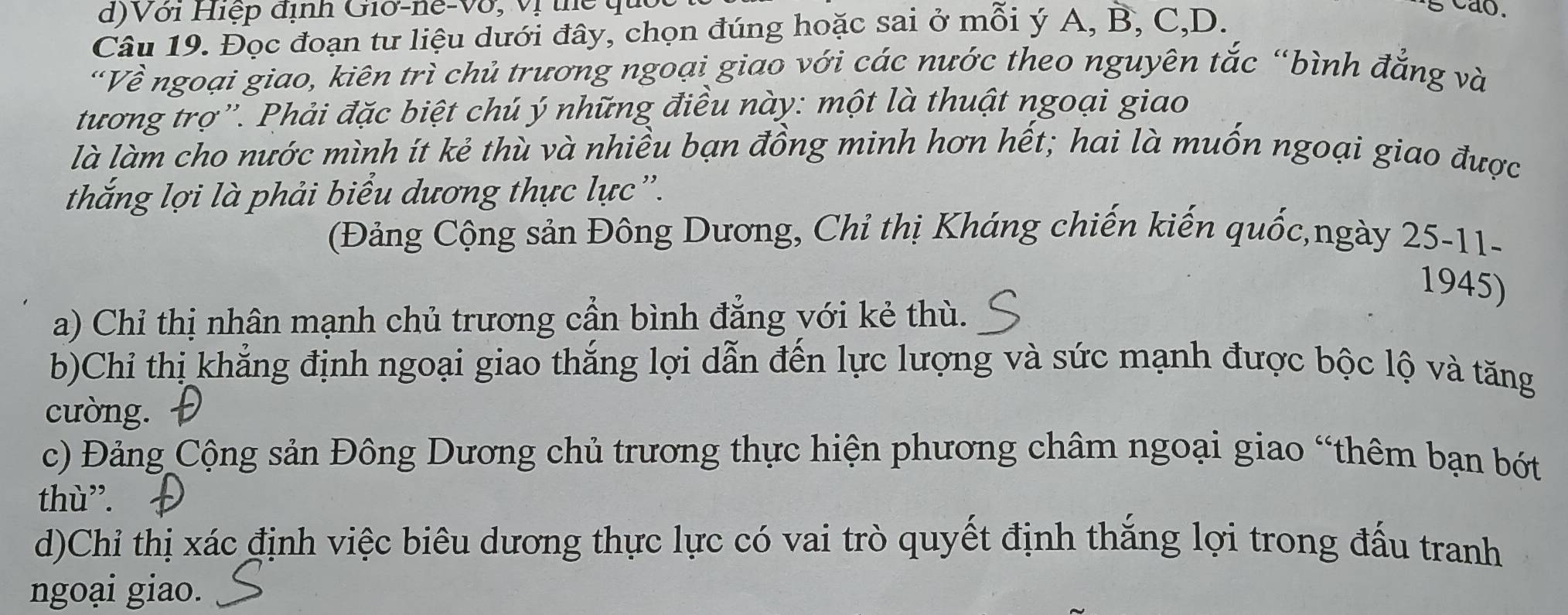 Với Hiệp định Giờ-ne-Vớ, vị thể qu
Câu 19. Đọc đoạn tư liệu dưới đây, chọn đúng hoặc sai ở mỗi ý A, B, C, D.
'Về ngoại giao, kiên trì chủ trương ngoại giao với các nước theo nguyên tắc “bình đẳng và
tương trợ''. Phải đặc biệt chú ý những điều này: một là thuật ngoại giao
là làm cho nước mình ít kẻ thù và nhiều bạn đồng minh hơn hết; hai là muốn ngoại giao được
thắng lợi là phải biểu dương thực lực'.
(Đảng Cộng sản Đông Dương, Chỉ thị Kháng chiến kiến quốc,ngày 25-11-
1945)
a) Chỉ thị nhân mạnh chủ trương cần bình đẳng với kẻ thù.
b)Chỉ thị khẳng định ngoại giao thắng lợi dẫn đến lực lượng và sức mạnh được bộc lộ và tăng
cường.
c) Đảng Cộng sản Đông Dương chủ trương thực hiện phương châm ngoại giao “thêm bạn bớt
thù”.
d)Chỉ thị xác định việc biêu dương thực lực có vai trò quyết định thắng lợi trong đấu tranh
ngoại giao.