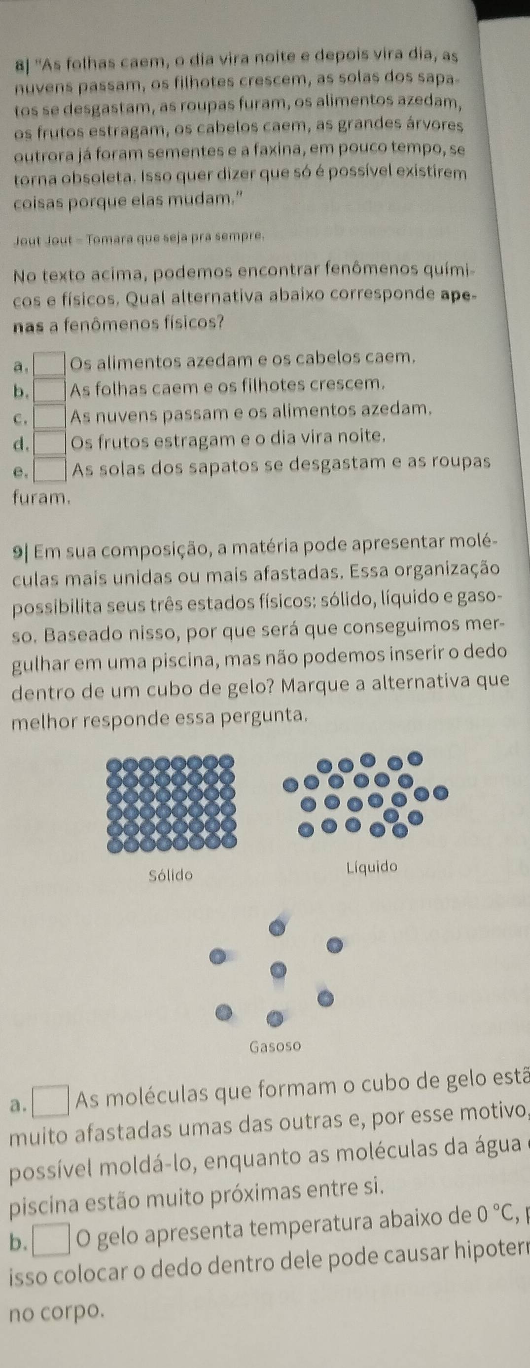 8| ''As folhas caem, o dia vira noite e depois vira dia, as
nuvens passam, os filhotes crescem, as solas dos sapa
tos se desgastam, as roupas furam, os alimentos azedam,
os frutos estragam, os cabelos caem, as grandes árvores
outrora já foram sementes e a faxina, em pouco tempo, se
torna obsoleta. Isso quer dizer que só é possível existirem
coisas porque elas mudam.”
Jout Jout - Tomara que seja pra sempre.
No texto acima, podemos encontrar fenômenos quími-
cos e físicos. Qual alternativa abaixo corresponde ape-
nas a fenômenos físicos?
a. Os alimentos azedam e os cabelos caem.
b. As folhas caem e os filhotes crescem.
C . As nuvens passam e os alimentos azedam.
d. Os frutos estragam e o dia vira noite.
e. As solas dos sapatos se desgastam e as roupas
furam.
9| Em sua composição, a matéria pode apresentar molé-
culas mais unidas ou mais afastadas. Essa organização
possibilita seus três estados físicos: sólido, líquido e gaso-
so. Baseado nisso, por que será que conseguimos mer-
gulhar em uma piscina, mas não podemos inserir o dedo
dentro de um cubo de gelo? Marque a alternativa que
melhor responde essa pergunta.
a. □ As moléculas que formam o cubo de gelo estã
muito afastadas umas das outras e, por esse motivo
possível moldá-lo, enquanto as moléculas da água
piscina estão muito próximas entre si.
b. I° O gelo apresenta temperatura abaixo de 0°C
isso colocar o dedo dentro dele pode causar hipoterr
no corpo.