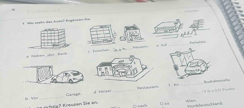 Wo steht das Auto? Ergänzen Sie. 1 § Pürie 
Häusern. e Auf _Parkpla 
a Neben _Banc Zwischen 
_ 
_ 
Restaurant. f An _Bushaestelle 
b Vor _Garage. d Hinter 
_ /3(6* 0.5) Punkte 
nach zu Wien. 
Norddeutschland. 
t richtig? Kreuzen Sie an.