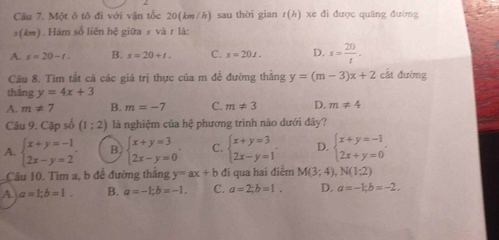 Một ô tô đi với vận tốc 20(km/h) sau thời gian t(h) xe đi được quãng đường
s(km). Hàm số liên hệ giữa s và 1 là:
A. s=20-t. B. s=20+t. C. s=201.
D. s= 20/t . 
Câu 8. Tìm tắt cả các giá trị thực của m để đường thẳng y=(m-3)x+2 cắt đường
thắng y=4x+3
A. m!= 7 B. m=-7 C. m!= 3 D. m!= 4
Câu 9. Cặp số (1;2) là nghiệm của hệ phương trình nào dưới đây?
A. beginarrayl x+y=-1 2x-y=2endarray.. B. beginarrayl x+y=3 2x-y=0endarray.. C. beginarrayl x+y=3 2x-y=1endarray. D. beginarrayl x+y=-1 2x+y=0endarray.
Câu 10. Tìm a, b đề đường thăng y=ax+b đí qua hai điểm M(3;4), N(1;2)
A. a=1; b=1. B. a=-1; b=-1. C. a=2;b=1.
D. a=-1;b=-2.