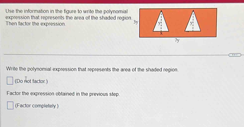 Use the information in the figure to write the polynomial 
expression that represents the area of the shaded region. 
Then factor the expression. 
7y 
Write the polynomial expression that represents the area of the shaded region. 
(Do not factor.) 
Factor the expression obtained in the previous step. 
(Factor completely.)