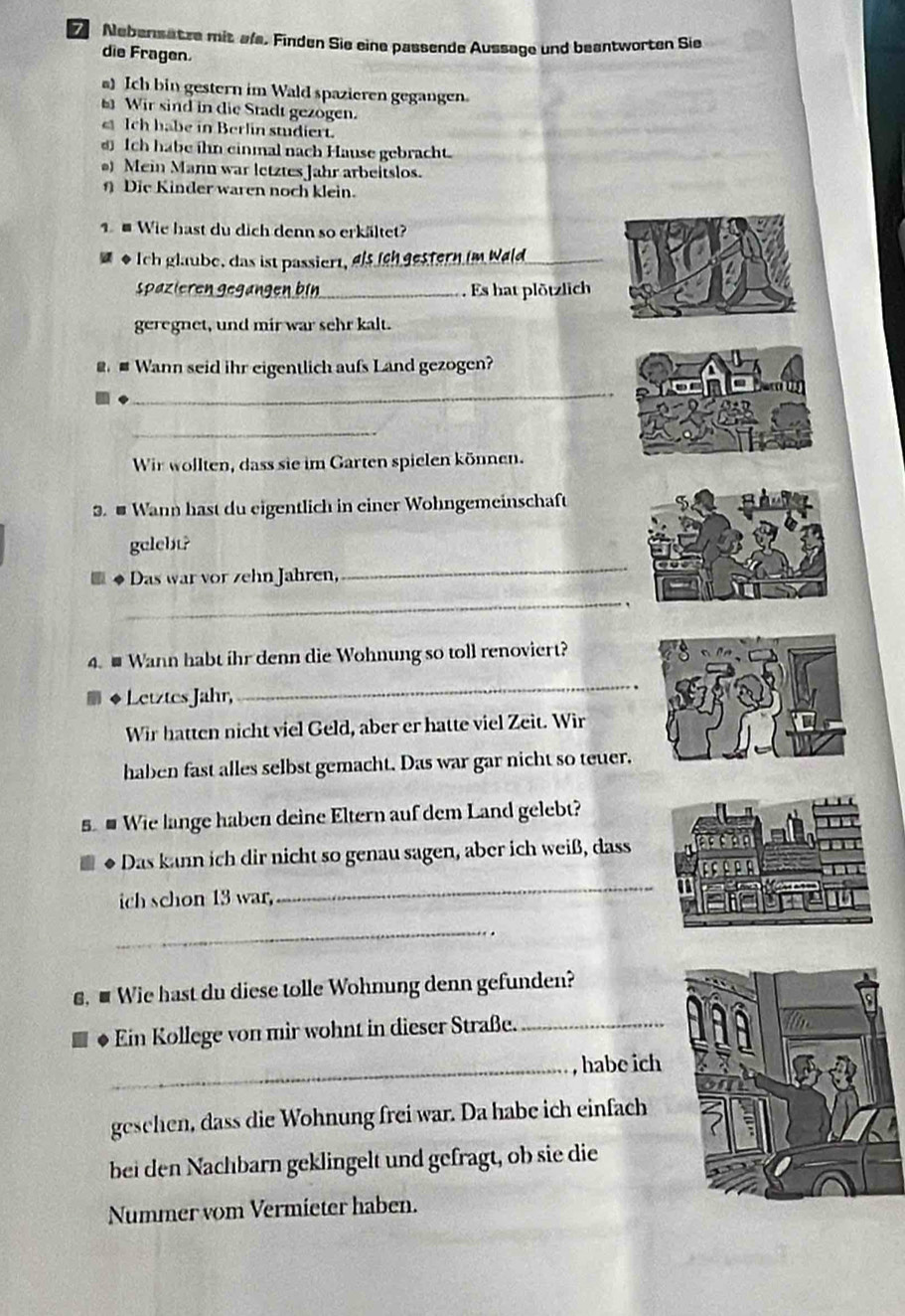 Nebensatze mit ale, Finden Sie eine passende Aussage und beantworten Sie 
die Fragen. 
a) Ich bin gestern im Wald spazieren gegangen 
Wir sind in die Stadt gezogen. 
Ich habe in Berlin studiert. 
Ich habe ihn einmal nach Hause gebracht. 
) Mein Mann war letztes Jahr arbeitslos. 
η Die Kinder waren noch klein. 
Wie hast du dich denn so erkältet? 
as Ich glaube, das ist passiert, als ich gestern im Wald_ 
Spazieren gegänge_ Es hat plötzlich 
geregnet, und mir war sehr kalt. 
@ # Wann seid ihr eigentlich aufs Land gezogen? 
_ 
_ 
Wir wollten, dass sie im Garten spielen können. 
. # Wann hast du eigentlich in einer Wohngemeinschaft 
_ 
gelebt? 
Das war vor zehn Jahren, 
_ 
4. # Wann habt ihr denn die Wohnung so toll renoviert? 
Letztes Jahr, 
_ 
Wir hatten nicht viel Geld, aber er hatte viel Zeit. Wir 
haben fast alles selbst gemacht. Das war gar nicht so teuer. 
5 # Wie lange haben deine Eltern auf dem Land gelebt? 
Das kann ich dir nicht so genau sagen, aber ich weiß, dass 
ich schon 13 war, 
_ 
_ 
€, ■ Wie hast du diese tolle Wohnung denn gefunden? 
Ein Kollege von mir wohnt in dieser Straße._ 
_habe ich 
geschen, dass die Wohnung frei war. Da habe ich einfach 
bei den Nachbarn geklingelt und gefragt, ob sie die 
Nummer vom Vermieter haben.