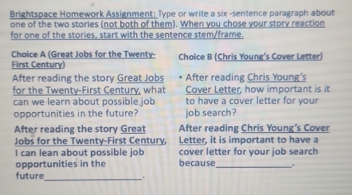 Brightspace Homework Assignment: Type or write a six -sentence paragraph about 
one of the two stories (not both of them). When you chose your story reaction 
for one of the stories, start with the sentence stem/frame. 
Choice A (Great Jobs for the Twenty- Choice B (Chris Young's Cover Letter) 
First Century) 
After reading the story Great Jobs After reading Chris Young’s 
for the Twenty-First Century, what Cover Letter, how important is it 
can we learn about possible job to have a cover letter for your 
opportunities in the future? job search ? 
After reading the story Great After reading Chris Young’s Cover 
Jobs for the Twenty-First Century, Letter, it is important to have a 
I can lean about possible job cover letter for your job search 
opportunities in the because_ 
. 
future_ .