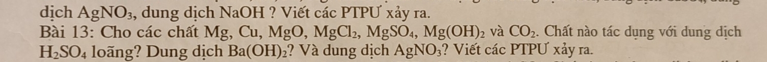 dịch AgNO_3 , dung dịch NaOH ? Viết các PTPƯ xảy ra. 
Bài 13: Cho các chất Mg, Cu, MgO, MgCl_2, MgSO_4, Mg(OH)_2 và CO_2. Chất nào tác dụng với dung dịch
H_2SO_4 loãng? Dung dịch Ba(OH)_2 ? Và dung dịch AgNO_3 ? Viết các PTPƯ xảy ra.