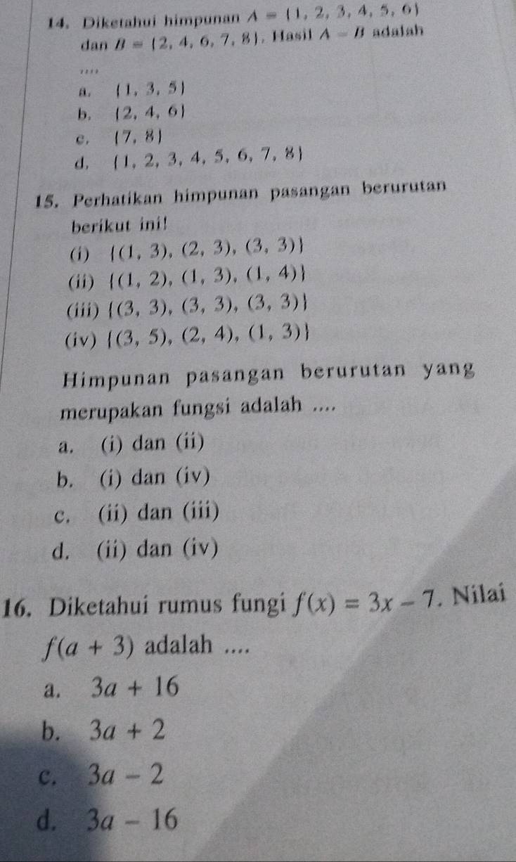 Diketahui himpunan A= 1,2,3,4,5,6
dan B= 2,4,6,7,8 ,Hasil A=B adalah
''' '
a. (1,3,5)
b. (2,4,6)
c. (7,8)
d,  1,2,3,4,5,6,7,8
15. Perhatikan himpunan pasangan berurutan
berikut ini!
(i)  (1,3),(2,3),(3,3)
(ii)  (1,2),(1,3),(1,4)
(iii)  (3,3),(3,3),(3,3)
(iv)  (3,5),(2,4),(1,3)
Himpunan pasangan berurutan yang
merupakan fungsi adalah ....
a. (i) dan (ii)
b. (i) dan (iv)
c. (ii) dan (iii)
d. (ii) dan (iv)
16. Diketahui rumus fungi f(x)=3x-7. Nilai
f(a+3) adalah ....
a. 3a+16
b. 3a+2
c. 3a-2
d. 3a-16