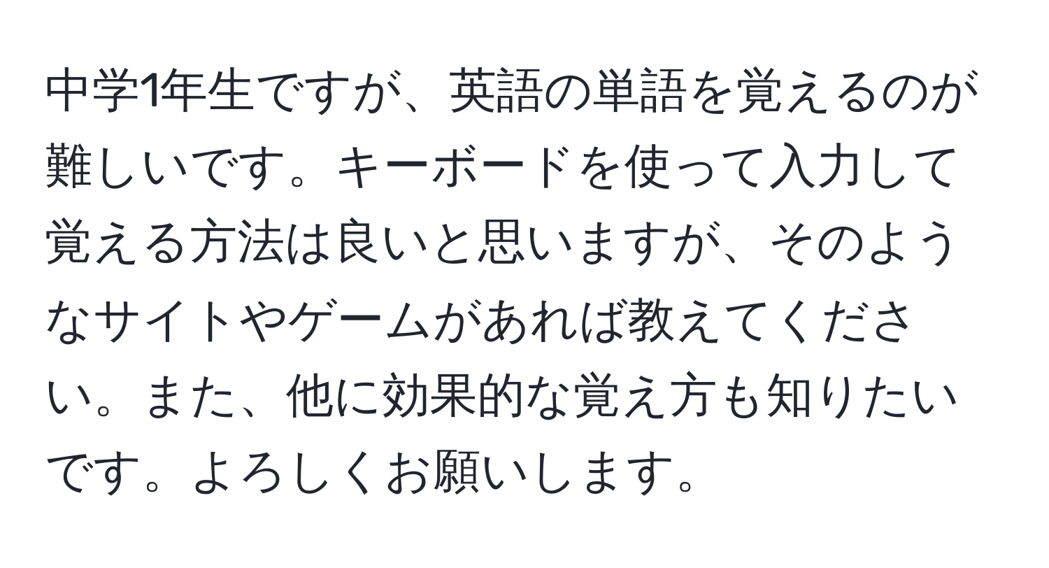 中学1年生ですが、英語の単語を覚えるのが難しいです。キーボードを使って入力して覚える方法は良いと思いますが、そのようなサイトやゲームがあれば教えてください。また、他に効果的な覚え方も知りたいです。よろしくお願いします。