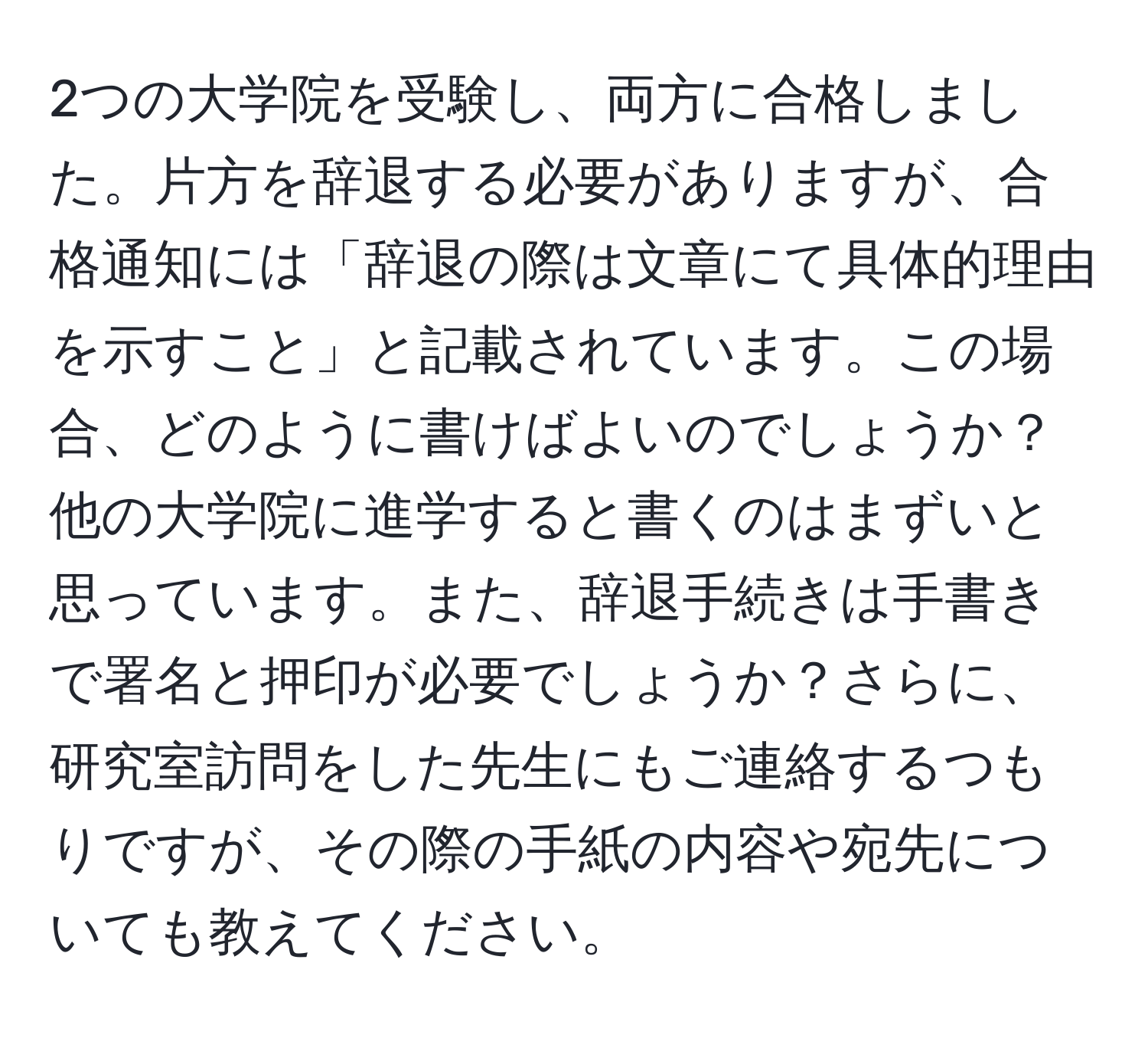 2つの大学院を受験し、両方に合格しました。片方を辞退する必要がありますが、合格通知には「辞退の際は文章にて具体的理由を示すこと」と記載されています。この場合、どのように書けばよいのでしょうか？他の大学院に進学すると書くのはまずいと思っています。また、辞退手続きは手書きで署名と押印が必要でしょうか？さらに、研究室訪問をした先生にもご連絡するつもりですが、その際の手紙の内容や宛先についても教えてください。