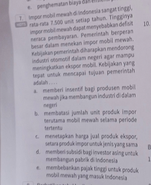 e. penghematan biaya dân enen
7. Impor mobil mewah di Indonesia sangat tinggi,
a rata-rata 7.500 unit setiap tahun. Tingginya
impor mobil mewah dapat menyebabkan defisit 10.
neraca pembayaran. Pemerintah berperan
besar dalam menekan impor mobil mewah.
Kebijakan pemerintah diharapkan mendorong
industri otomotif dalam negeri agar mampu
meningkatkan ekspor mobil. Kebijakan yang
tepat untuk mencapai tujuan pemerintah
adalah . . . .
a. memberi insentif bagi produsen mobil
mewah jika membangun industri di dalam
negeri
b. membatasi jumlah unit produk impor
terutama mobil mewah selama periode
tertentu
c. menetapkan harga jual produk ekspor,
setara produk impor untuk jenis yang sama B
d. memberi subsidi bagi investor asing untuk
membangun pabrik di Indonesia 1
e. membebankan pajak tinggi untuk produk
mobil mewah yang masuk Indonesia