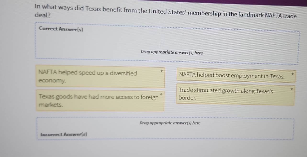 In what ways did Texas benefit from the United States’ membership in the landmark NAFTA trade
deal?
Correct Answer(s)
Drag appropriate answer(s) here
NAFTA helped speed up a diversified NAFTA helped boost employment in Texas.
economy.
Trade stimulated growth along Texas's
Texas goods have had more access to foreign border.
markets.
Drag appropriate answer(s) here
Incorrect Answer(s)