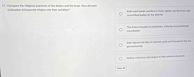 Compare the religious practices of the Aztecs and the Incas. How did each
civilization incorporate religion into their societies? Both used human sacrifice to honor deities, but the Incas also
mummified bodies for the afterlife.
The Aztecs focused on polytheism, while the Incas practiced
monotheism
Both rejected the idea of animistic gods and focused on the sun
god exclusively
Neither civilization tied religion to their political structures
Clear All