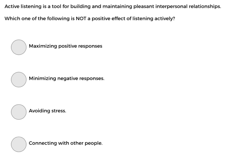 Active listening is a tool for building and maintaining pleasant interpersonal relationships.
Which one of the following is NOT a positive effect of listening actively?
Maximizing positive responses
Minimizing negative responses.
Avoiding stress.
Connecting with other people.