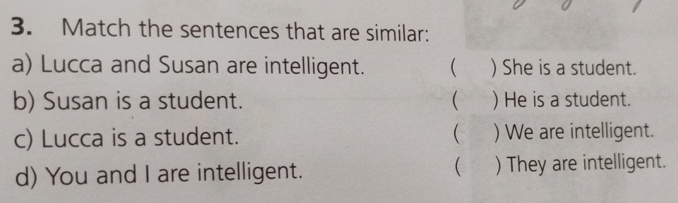 Match the sentences that are similar:
a) Lucca and Susan are intelligent.  ) She is a student.
b) Susan is a student. ( ) He is a student.
c) Lucca is a student.  ) We are intelligent.

d) You and I are intelligent. ) They are intelligent.