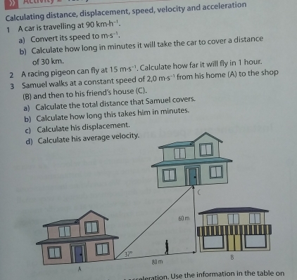 Calculating distance, displacement, speed, velocity and acceleration
1 A car is travelling at 90km-h^(-1).
a) Convert its speed to m· s^(-1).
b) Calculate how long in minutes it will take the car to cover a distance
of 30 km.
2 A racing pigeon can fly at 15m· s^(-1). Calculate how far it will fly in 1 hour.
3 Samuel walks at a constant speed of 2,0m· s^(-1) from his home (A) to the shop
(B) and then to his friend's house (C).
a) Calculate the total distance that Samuel covers.
b) Calculate how long this takes him in minutes.
nt
aleration. Use the information in the table on