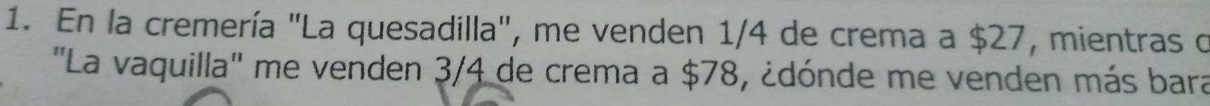 En la cremería "La quesadilla", me venden 1/4 de crema a $27, mientras o 
''La vaquilla'' me venden 3/4 de crema a $78, ¿dónde me venden más bara