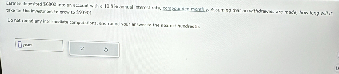 Carmen deposited $6000 into an account with a 10.8% annual interest rate, compounded monthly. Assuming that no withdrawals are made, how long will it 
take for the investment to grow to $9390? 
Do not round any intermediate computations, and round your answer to the nearest hundredth.
years
× 5