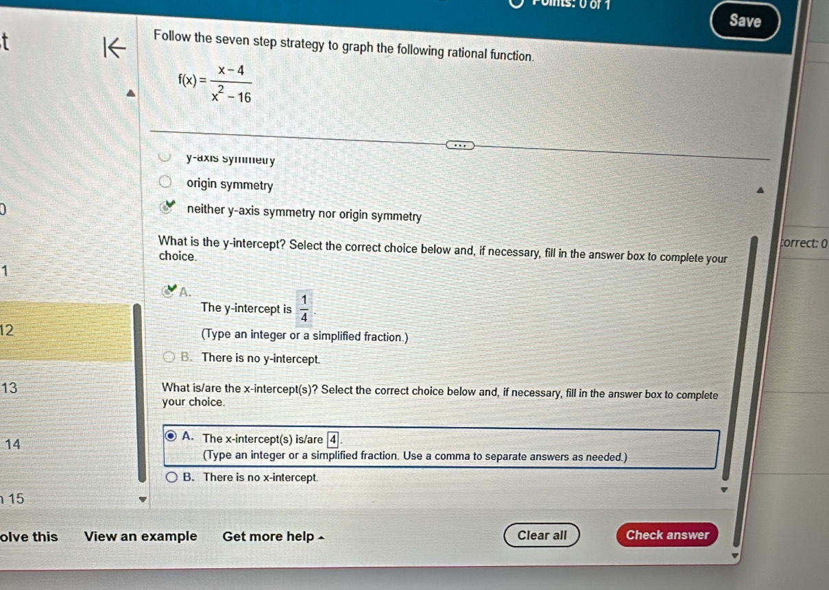 Save
T
Follow the seven step strategy to graph the following rational function.
f(x)= (x-4)/x^2-16 
y-axis symmeury
origin symmetry
neither y-axis symmetry nor origin symmetry
torrect: 0
What is the y-intercept? Select the correct choice below and, if necessary, fill in the answer box to complete your
choice.
1
A.
The y-intercept is  1/4 
12 (Type an integer or a simplified fraction.)
B. There is no y-intercept.
13
What is/are the x-intercept(s)? Select the correct choice below and, if necessary, fill in the answer box to complete
your choice.
14
A. The x-intercept(s) is/are 4
(Type an integer or a simplified fraction. Use a comma to separate answers as needed.)
B. There is no x-intercept.
15
olve this View an example Get more help Clear all Check answer