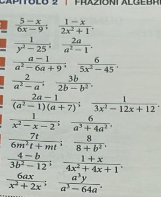 A PITOLO 2 PRAZIONI ALGEB R
 (5-x)/6x-9 ;  (1-x)/2x^2+1 .
 1/y^2-25 ;  2a/a^2-1 .
 (a-1)/a^2-6a+9 ;  6/5x^2-45 .
 2/a^2-a ;  3b/2b-b^2 .
 (2a-1)/(a^2-1)(a+7) ;  1/3x^2-12x+12 .
 1/x^2-x-2 ;  6/a^3+4a^2 .
 7t/6m^2t+mt ;  8/8+b^2 .
 (4-b)/3b^2-12 ;  (1+x)/4x^2+4x+1 .
 6ax/x^2+2x ;  a^3y/a^3-64a . _ 