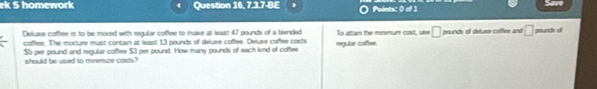 ek 5 homework Question 16, 7.3.7-BE 1 Points: 0 of 1 
5 
Deluave coffee is to be moxed with regular coffee to make at least 47 pounds of a blended To attan the minimum cost, use □ pounds of delue coffee and □ pounds of 
coffee. The moxture must contain at least 13 pounds of delure coffee. Deluxe coffee costs regular coßfee.
$5 per pound and regular coffee $3 per pound. How many pounds of each kind of coffee 
should be used to minimize costs?