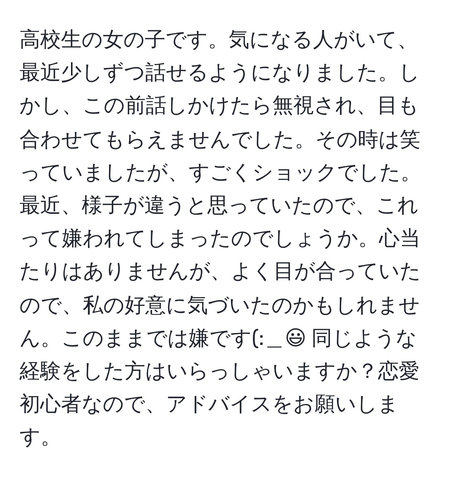 高校生の女の子です。気になる人がいて、最近少しずつ話せるようになりました。しかし、この前話しかけたら無視され、目も合わせてもらえませんでした。その時は笑っていましたが、すごくショックでした。最近、様子が違うと思っていたので、これって嫌われてしまったのでしょうか。心当たりはありませんが、よく目が合っていたので、私の好意に気づいたのかもしれません。このままでは嫌です(:＿:) 同じような経験をした方はいらっしゃいますか？恋愛初心者なので、アドバイスをお願いします。