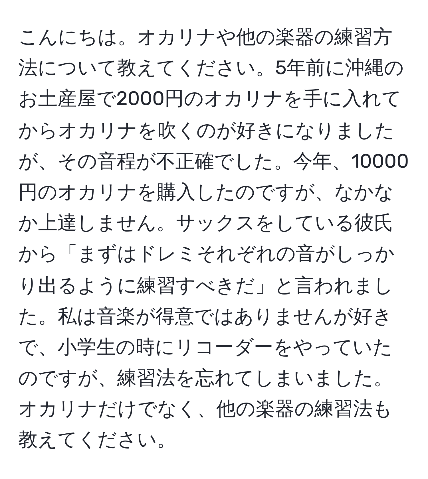 こんにちは。オカリナや他の楽器の練習方法について教えてください。5年前に沖縄のお土産屋で2000円のオカリナを手に入れてからオカリナを吹くのが好きになりましたが、その音程が不正確でした。今年、10000円のオカリナを購入したのですが、なかなか上達しません。サックスをしている彼氏から「まずはドレミそれぞれの音がしっかり出るように練習すべきだ」と言われました。私は音楽が得意ではありませんが好きで、小学生の時にリコーダーをやっていたのですが、練習法を忘れてしまいました。オカリナだけでなく、他の楽器の練習法も教えてください。