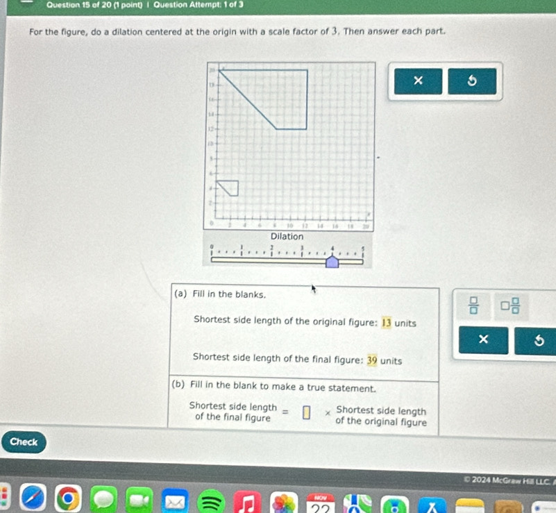 Question Attempt: 1 of 3 
For the figure, do a dilation centered at the origin with a scale factor of 3. Then answer each part. 
× 

(a) Fill in the blanks.
 □ /□   □  □ /□  
Shortest side length of the original figure: 13 units 
× 5 
Shortest side length of the final figure: 3 units 
(b) Fill in the blank to make a true statement. 
Shortest side length = Shortest side length 
of the final figure of the original figure 
Check 
C 2024 McGraw Hill LLC.