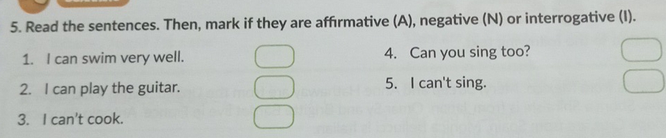 Read the sentences. Then, mark if they are affırmative (A), negative (N) or interrogative (I). 
1. I can swim very well. 4. Can you sing too? 
2. I can play the guitar. 5. I can't sing. 
3. I can't cook.