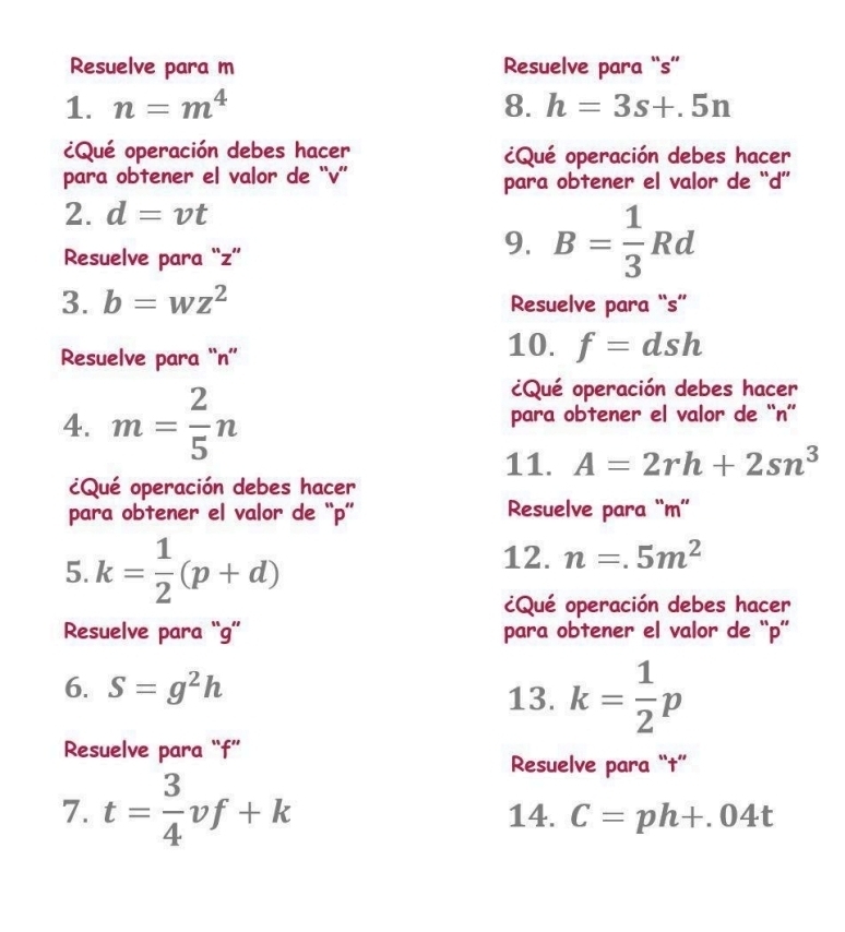 Resuelve para m Resuelve para “ s ” 
1. n=m^4 8. h=3s+.5n
¿Qué operación debes hacer ¿Qué operación debes hacer 
para obtener el valor de “ v ” para obtener el valor de “ d ” 
2. d=vt
Resuelve para “ z ” 
9. B= 1/3 Rd
3. b=wz^2 Resuelve para “ s ” 
Resuelve para “ n ”' 
10. f=dsh
¿Qué operación debes hacer 
4. m= 2/5 n para obtener el valor de “ n ” 
11. A=2rh+2sn^3
¿Qué operación debes hacer 
para obtener el valor de “ p ” Resuelve para “ m ” 
5. k= 1/2 (p+d)
12. n=.5m^2
¿Qué operación debes hacer 
Resuelve para “ g ” para obtener el valor de “ p ” 
6. S=g^2h 13. k= 1/2 p
Resuelve para “ f ” 
Resuelve para “†” 
7. t= 3/4 vf+k 14. C=ph+.04t