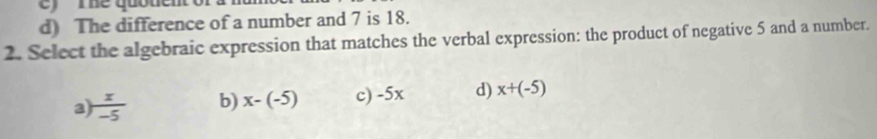 me quotem
d) The difference of a number and 7 is 18.
2. Select the algebraic expression that matches the verbal expression: the product of negative 5 and a number.
a  x/-5  b) x-(-5) c) -5x d) x+(-5)