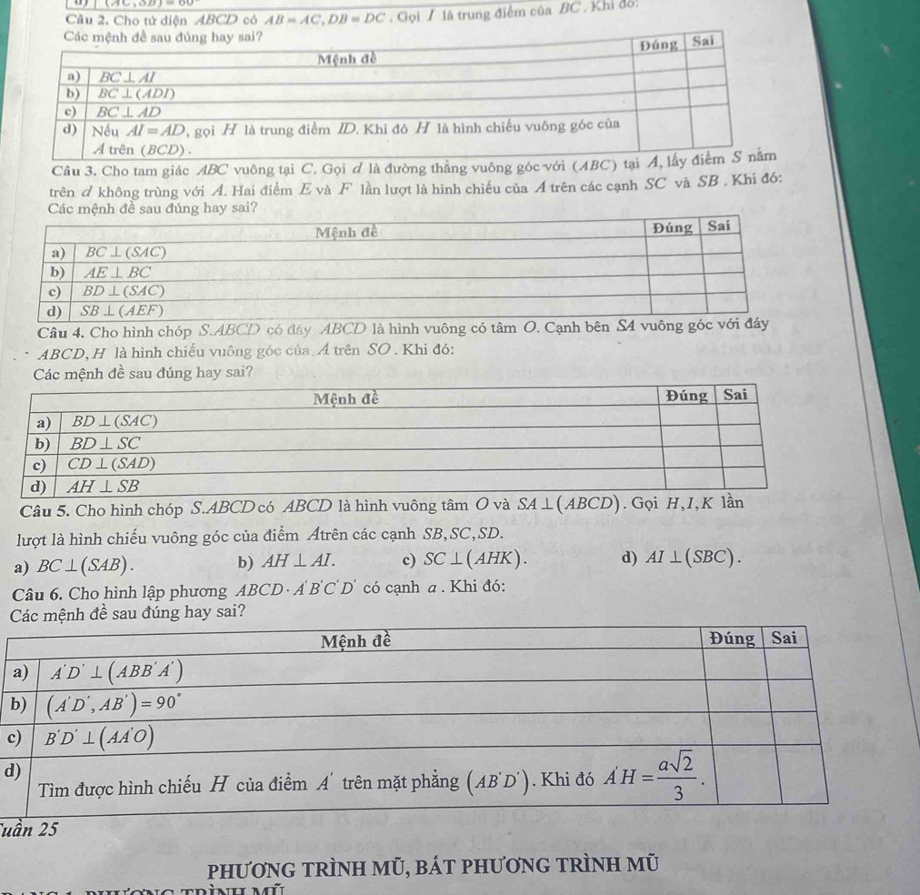 Cầu 2. Cho tử diện ABCD có AB=AC,DB=DC Gọi / là trung điểm của BC , Khỉ đỏ:
Câu 3. Cho tam giác ABC vuông tại C. Gọi ơ là đường thẳng vuông góc với (ABC
trên  không trùng với A. Hai điểm E và F lần lượt là hình chiếu của A trên các cạnh SC và SB . Khi đó:
au đúng hay sai?
Câu 4. Cho hình chóp S.ABCD có đây ABCD là hình vuông có tâm O. Cạnh bên S4 vuông
AB CD, H là hình chiếu vuông góc của. A trên SO . Khi đó:
Các mệnh đề sau đúng hay sai?
Câu 5. Cho hình chóp S.ABCD có ABCD là hình vuông tâm O và SA⊥ (ABCD). Gọi H,I,K lần
lượt là hình chiếu vuông góc của điểm Atrên các cạnh SB,SC,SD.
a) BC⊥ (SAB). b) AH⊥ AI. c) SC⊥ (AHK). d) AI⊥ (SBC).
Câu 6. Cho hình lập phương ABCD· A'B'C'D' có cạnh a. Khi đó:
đề sau đúng hay sai?
c
d
Tuầ
PHƯơNG TRÌNH Mũ, BÁT PHƯơNG TRÌNH Mũ