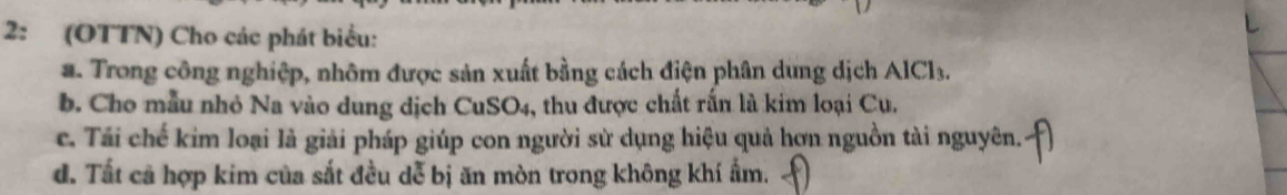 2: (OTTN) Cho các phát biểu:
a. Trong công nghiệp, nhôm được sản xuất bằng cách điện phân dung dịch AlCl3.
b. Cho mẫu nhỏ Na vào dung dịch CuSO4, thu được chất rấn là kim loại Cu.
c. Tái chế kim loại là giải pháp giúp con người sử dụng hiệu quả hơn nguồn tài nguyên.
d. Tất cả hợp kim của sắt đều dễ bị ăn mòn trong không khí ẩm.