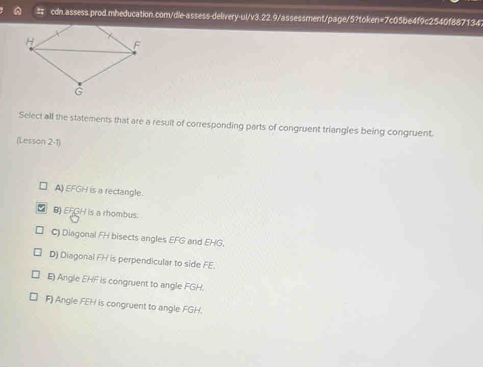 Select all the statements that are a result of corresponding parts of congruent triangles being congruent.
(Lesson 2-1)
A) EFGH is a rectangle.
B) EFGH is a rhombus.
C) Diagonal FH bisects angles EFG and EHG.
D) Diagonal FH is perpendicular to side FE.
E) Angle EHF is congruent to angle FGH.
F) Angle FEH is congruent to angle FGH.