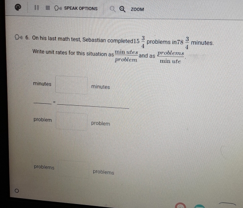 SPEAK OPTIONS ZOOM 
6. On his last math test, Sebastian completed1 5 3/4  problems in 78 3/4 minutes. 
Write unit rates for this situation as  minutes/problem  and as  problems/minute . 
minutes □ minutes
= 
problem □ problem 
problems □ problems