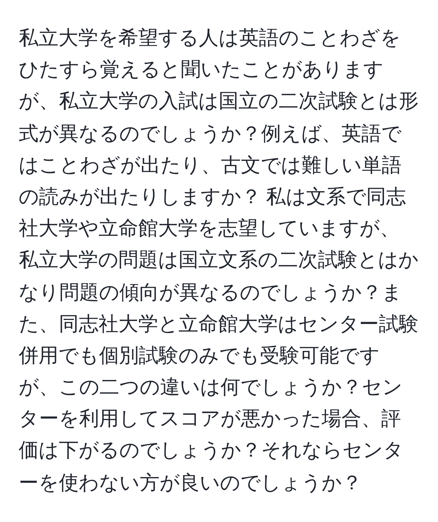 私立大学を希望する人は英語のことわざをひたすら覚えると聞いたことがありますが、私立大学の入試は国立の二次試験とは形式が異なるのでしょうか？例えば、英語ではことわざが出たり、古文では難しい単語の読みが出たりしますか？ 私は文系で同志社大学や立命館大学を志望していますが、私立大学の問題は国立文系の二次試験とはかなり問題の傾向が異なるのでしょうか？また、同志社大学と立命館大学はセンター試験併用でも個別試験のみでも受験可能ですが、この二つの違いは何でしょうか？センターを利用してスコアが悪かった場合、評価は下がるのでしょうか？それならセンターを使わない方が良いのでしょうか？