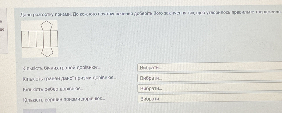 Дано розгортку πризми. До кожного πочатку речення доберίть його закенчення так, шоб утворилось πравильне твердження. 
D 
4o 
Кίлькίсть бίчних граней дорίвнюе... Вибраτи... 
Κлькість граней даноῖ πризми дорίвнюе... Вибраτи... 
Κίльκість ребер дорίвнюое... Вибраτи... 
Кількість вершин призми дорίвнюое. Вибраτи...