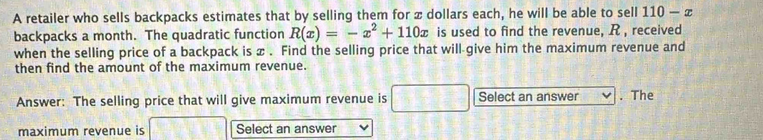 A retailer who sells backpacks estimates that by selling them for x dollars each, he will be able to sell 110-x
backpacks a month. The quadratic function R(x)=-x^2+110x is used to find the revenue, R , received 
when the selling price of a backpack is x. Find the selling price that will-give him the maximum revenue and 
then find the amount of the maximum revenue. 
Answer: The selling price that will give maximum revenue is  1/2  Select an answer . The 
maximum revenue is Select an answer