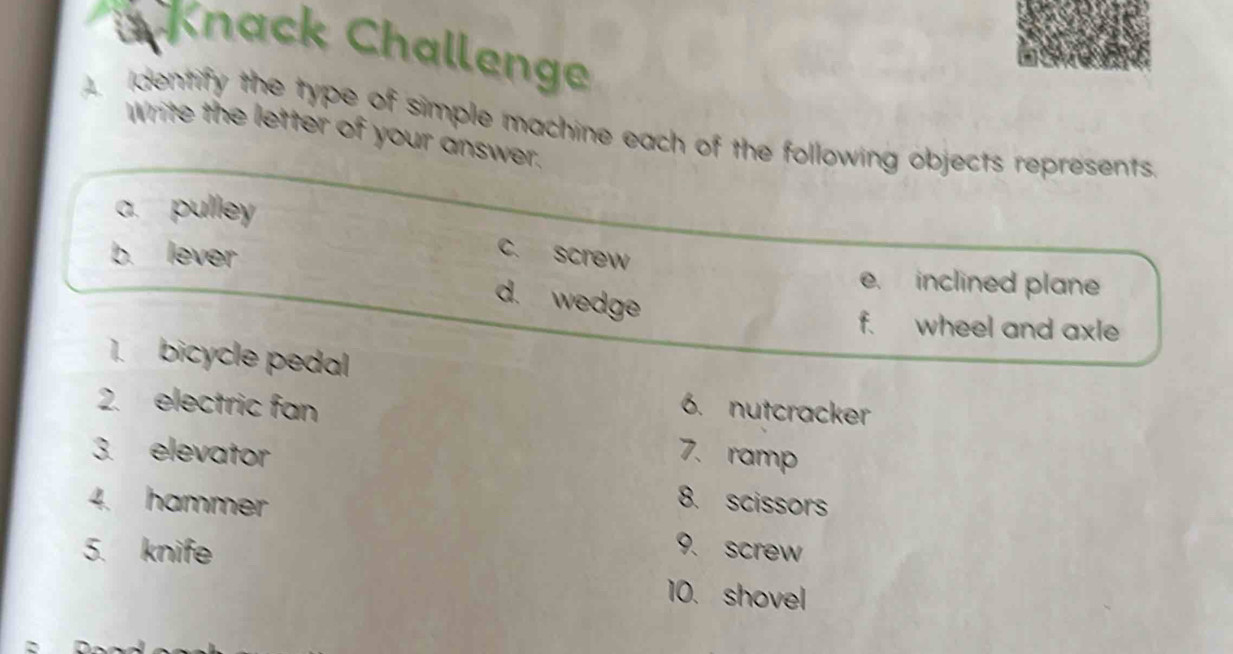 Knack Challenge
dentify the type of simple machine each of the following objects represents.
Write the letter of your answer.
a. pulley
c. screw
b. lever e. inclined plane
d. wedge
f. wheel and axle
1. bicycle pedal
2. electric fan 6. nutcracker
3. elevator 7.ramp
8. scissors
4. hammer 9. screw
5. knife
10. shovel