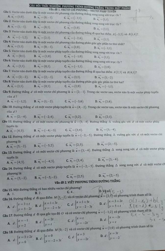 Cầu HOi TrÁc Nghiệm: PHương trình đường tháng trong mạt pháng
Vấn đề 1. VECTO CHỉ PHƯơNG - VECTO PHÁP TUYểN
Cầu 1. Vectơ nào dưới đây là một vectơ chỉ phương của đường thắng song song với trục Ox ?
A. vector u_1=(1;0). B. vector u_2=(0;-1). C. vector u_1=(-1;1). D. vector u_4=(1;1).
Cầu 2. Vectơ nào dưới đây là một vectơ chỉ phương của đường thắng song song với trục Oy?
A. vector u_i=(1;-1). B. vector u_2=(0;1). C. vector u_y=(1;0). Q vector u_4=(1;1).
Cầu 3. Vectơ nào dưới đây là một vectơ chỉ phương của đường thẳng đi qua hai điểm A(=3:2) và B(1;4)?
A. vector u_1=(-1;2). B. vector u_2=(2;1) C. vector u_3=(-2;6). D. vector u_4=(1,1,1).
Câu 4. Vectơ nào dưới đây là một vectơ chỉ phương của đường phân giác góc phần tư thứ nhất?
A. vector u_1=(1;1). B. vector u_2=(0;-1). C. vector u_3=(1;0). D. vector u_4=(-1;1).
Cầu 5. Vectơ nào dưới đây là một vectơ pháp tuyển của đường thắng song song với trục Ox?
A. vector n_1=(0;1). B. vector n_2=(1;0). C. vector n_3=(-1;0). D. vector n_4=(1;1).
Câu 6. Vectơ nào dưới đây là một vectơ pháp tuyến của đường thắng song song với trục Oy ?
A. vector n_1=(1;1). B. vector n_2=(0;1). C. vector n_3=(-1;1). D. vector n_4=(1;0).
Cầu 7. Vectơ nào dưới đây là một vectơ pháp tuyển của đường thẳng đi qua hai điểm A(2;3) và B(4;1) ?
A. vector n_1=(2;-2). B. vector n_2=(2;-1). C. vector n_3=(1;1). D. vector n_4=(1;-2).
Câu 8. Vectơ nào dưới đây là một vectơ pháp tuyến của đường phân giác góc phần tư thứ hai?
A. vector n_1=(1;1). B. vector n_2=(0;1). C. vector n_1=(1;0). D. vector n_4=(-1;1).
Câu 9. Đường thẳng đ có một vectơ chỉ phương là vector u=(2;-1). Trong các vectơ sau, vectơ nào là một vectơ pháp tuyển
của d ?
A. vector n_1=(-1;2). B. vector n_2=(1;-2). C. vector n_3=(-3;6). D. vector n_4=(3;6).
Cầu 10. Đường thẳng đ có một vectơ pháp tuyển là vector n=(4;-2). Trong các vectơ sau, vectơ nào là một vectơ chỉ phương
của d ?
A. vector u_1=(2;-4). B. vector u_2=(-2;4). C. vector u_3=(1;2). D. vector u_4=(2;1).
Câu 11. Đường thẳng đ có một vectơ chỉ phương là vector u=(3;-4) Đường thẳng A vuỡng gốc với d có một vectơ pháp
tuyển là:
A. vector n_1=(4;3). B. vector n_2=(-4;-3). C. vector n_3=(3;4). D. vector n_4=(3;-4)
Cầu 12. Đường thẳng đ có một vectơ pháp tuyến là vector n=(-2;-5). Đường thẳng △ vuông góc với d có một vecto chỉ
phương là:
A. vector u_1=(5;-2). B. vector u_2=(-5;2). C. vector u_3=(2;5). D. vector u_4=(2;-5).
Câu 13. Đường thẳng đ có một vectơ chỉ phương là vector u=(3;-4) Đường thẳng Δ song song với d có một vectơ pháp
tuyến là:
A. vector n_1=(4;3). B. vector n_2=(-4;3). C. vector n_2=(3;4). D. vector n_4=(3;-4).
Câu 14. Đường thẳng đ có một vectơ pháp tuyển là vector n=(-2;-5). Đường thẳng Δ song song với d có một vectơ ch
phương là:
A. vector u_1=(5;-2). B. vector u_2=(-5;-2). C. vector u_3=(2;5). D. vector u_4=(2;-5).
Vấn đề 2. ViếT PHươNG TRÌNH ĐườnG tHÂng
Cầu 15. Một đường thẳng có bao nhiêu vectơ chỉ phương?
A. 1. B. 2 . C. 4 . D. 
Câu 16. Đường thắng ơ đi qua điểm M(1;-2) và có vectơ chỉ phương u=(3;5) có phương trình tham số là:
A. d:beginarrayl x=3+t y=5-2tendarray.. B. d : beginarrayl x=1+3t y=-2+5tendarray. C. d:beginarrayl x=1+5t y=-2-3tendarray. . D. d:beginarrayl x=3+2t y=5+tendarray.
Câu 17. Đường thẳng ơ đi qua gốc tọa độ O và có vectơ chỉ phương vector u=(-1;2) có phương trình tham số là:
A. d:beginarrayl x=-1 y=2endarray. . B. d:beginarrayl x=2t y=tendarray. . C d:beginarrayl x=t y=-2tendarray. . D. d:beginarrayl x=-2t y=tendarray. .
Cầu 18, Đường thẳng đ đi qua điểm M(0;-2) và có vectơ chỉ phương vector u=(3;0) có phương trình tham số là:
A. d:beginarrayl x=3+2t y=0endarray.. B. d:beginarrayl x=0 y=-2+3tendarray. . C. d:beginarrayl x=3 y=-2tendarray. . D. d:beginarrayl x=3t y=-2endarray. .