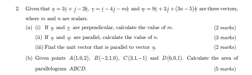 Given that y=3_ i+j-2_ k, y=_ i-4_ j-mk and w=9i+3j+(3n-5) are three vectors, 
where m and n are scalars. 
(a) (i) If u and y are perpendicular, calculate the value of m. (2 marks) 
(i) If and w are parallel, calculate the value of n. (3 marks) 
(iii) Find the unit vector that is parallel to vector y. (2 marks) 
(b) Given points A(1,0,2), B(-2,1,0), C(3,1,-1) and D(6,0,1). Calculate the area of 
parallelogram ABCD. (5 marks)